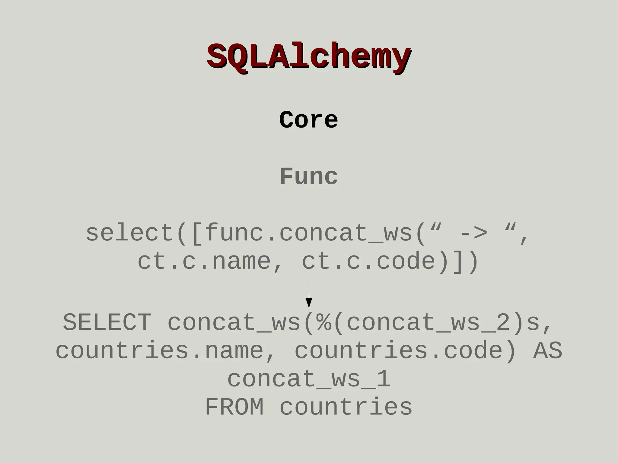SQLAlchemy
Core
Func
select([func.concat_ws(“ -> “,
ct.c.name, ct.c.code)])
SELECT concat_ws(%(concat_ws_2)s,
countries.name, countries.code) AS
concat_ws_1
FROM countries

 
