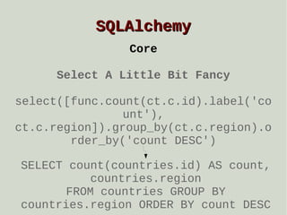 SQLAlchemy
Core
Select A Little Bit Fancy
select([func.count(ct.c.id).label('co
unt'),
ct.c.region]).group_by(ct.c.region).o
rder_by('count DESC')
SELECT count(countries.id) AS count,
countries.region
FROM countries GROUP BY
countries.region ORDER BY count DESC

 