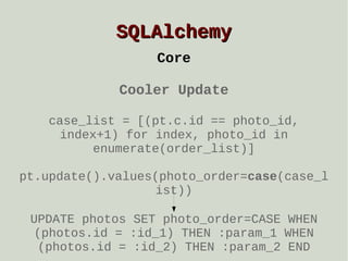 SQLAlchemy
Core
Cooler Update
case_list = [(pt.c.id == photo_id,
index+1) for index, photo_id in
enumerate(order_list)]
pt.update().values(photo_order=case(case_l
ist))
UPDATE photos SET photo_order=CASE WHEN
(photos.id = :id_1) THEN :param_1 WHEN
(photos.id = :id_2) THEN :param_2 END

 
