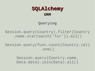SQLAlchemy
ORM
Querying
Session.query(Country).filter(Country
.name.startswith('Tur')).all()
Session.query(func.count(Country.id))
.one()
Session.query(Country.name,
Data.data).join(Data).all()

 