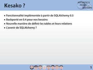 Kesako ?
JJ   Fonctionnalité implémentée à partir de SQLAlchemy 0.5
JJ   Backporté en 0.4 pour nos besoins
JJ   Nouvelle manière de définir les tables et leurs relations
JJ   L’avenir de SQLAlchemy ?




                                                                 1
 
