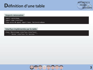 Définition d’une table
Imports nécessaires
import sqlalchemy
import zope.interface
from arsia.db.pgsql import base, DeclarativeBase



Interface implémentée par la table
class IBovin(zope.interface.Interface):
	 ‘‘‘ Marker interface for bovines ‘‘‘




                                                   3
 