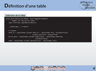 Définition d’une table
Définition de la table
class Bovin(DeclarativeBase, base.MappedClassBase):
	 ‘‘‘ Mapper for the bovine table ‘‘‘
	zope.interface.implements(IBovin)

	   __tablename__ = u’bovin’

	   # Columns
	   mark_nr = sqlalchemy.Column(‘mark_nr’, sqlalchemy.Text, nullable=False,
                                primary_key=True, unique=True)
	   birth_date = sqlalchemy.Column(‘begin_date’, sqlalchemy.DateTime,
                                   nullable=False)
	   name = sqlalchemy.Column(‘denomination’, sqlalchemy.Text)




                                                                              4
 