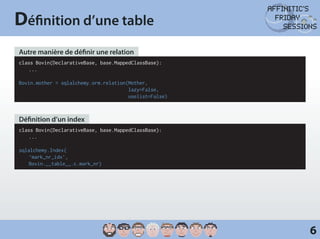 Définition d’une table
Autre manière de définir une relation
class Bovin(DeclarativeBase, base.MappedClassBase):
	...

Bovin.mother = sqlalchemy.orm.relation(Mother,
                                       lazy=False,
                                       uselist=False)



Définition d’un index
class Bovin(DeclarativeBase, base.MappedClassBase):
	...

sqlalchemy.Index(
	‘mark_nr_idx’,
	Bovin.__table__.c.mark_nr)




                                                        6
 