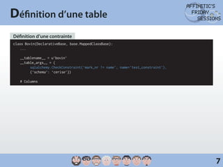 Définition d’une table
Définition d’une contrainte
class Bovin(DeclarativeBase, base.MappedClassBase):
	...

	 __tablename__ = u’bovin’
	 __table_args__ = (
		 sqlalchemy.CheckConstraint(‘mark_nr != name’, name=’test_constraint’),
		     {‘schema’: ‘cerise’})

	   # Columns




                                                                            7
 