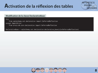 Activation de la réflexion des tables
Modification de la classe DeclarativeBase
try:
	 from sqlalchemy.ext.declarative import DeferredReflection
except ImportError:
	 from arsia.db.core.declarative import DeferredReflection

DeclarativeBase = sqlalchemy.ext.declarative.declarative_base(cls=DeferredReflection)




                                                                                        8
 