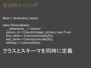 宣言的マッピング

Base = declarative_base()

class Person(Base):
   __tablename__ = 'person'
   person_id = Column(Integer, primary_key=True)
   first_name = Column(Unicode(20)),
   last_name = Column(Unicode(20)),
   birthday = Column(Date))

クラスとスキーマを同時に定義
 