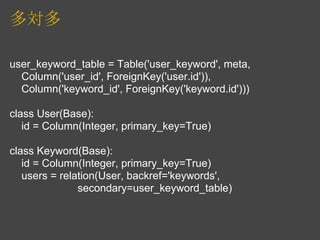 多対多

user_keyword_table = Table('user_keyword', meta,
  Column('user_id', ForeignKey('user.id')),
  Column('keyword_id', ForeignKey('keyword.id')))

class User(Base):
   id = Column(Integer, primary_key=True)

class Keyword(Base):
   id = Column(Integer, primary_key=True)
   users = relation(User, backref='keywords',
               secondary=user_keyword_table)
 