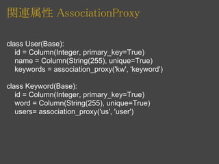 関連属性 AssociationProxy

class User(Base):
   id = Column(Integer, primary_key=True)
   name = Column(String(255), unique=True)
   keywords = association_proxy('kw', 'keyword')

class Keyword(Base):
   id = Column(Integer, primary_key=True)
   word = Column(String(255), unique=True)
   users= association_proxy('us', 'user')
 