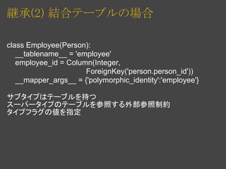 継承(2) 結合テーブルの場合

class Employee(Person):
   __tablename__ = 'employee'
   employee_id = Column(Integer,
                      ForeignKey('person.person_id'))
   __mapper_args__ = {'polymorphic_identity':'employee'}

サブタイプはテーブルを持つ
スーパータイプのテーブルを参照する外部参照制約
タイプフラグの値を指定
 