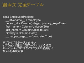 継承(3) 完全テーブル

class Employee(Person):
   __tablename__ = 'employee'
   person_id = Column(Integer, primary_key=True)
   first_name = Column(Unicode(20)),
   last_name = Column(Unicode(20)),
   birthday = Column(Date))
   __mapper_args__ = {'concrete':True}

サブタイプはテーブルを持つ
オプションで完全に別テーブルとする指定
スーパータイプにはタイプフラグが必要ない
カラムを再度定義
 
