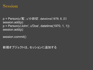 Session

p = Person(u'篤', u'小田切', datetime(1979, 8, 2))
session.add(p)
p = Person(u'John', u'Doe', datetime(1970, 1, 1))
session.add(p)

session.commit()


新規オブジェクトは、セッションに追加する
 