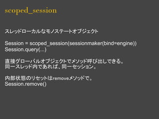 scoped_session

スレッドローカルなモノステートオブジェクト

Session = scoped_session(sessionmaker(bind=engine))
Session.query(...)

直接グローバルオブジェクトでメソッド呼び出しできる。
同一スレッド内であれば、同一セッション。

内部状態のリセットはremoveメソッドで。
Session.remove()
 