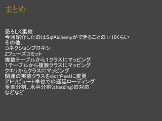 まとめ

恐ろしく柔軟
今回紹介したのはSqlAlchemyができることの1/10くらい
その他、
コネクションプロキシ
2フェーズコミット
複数テーブルから１クラスにマッピング
１テーブルから複数クラスにマッピング
クエリからクラスにマッピング
関連の実装クラスをdictやsetに変更
アトリビュート単位での遅延ローディング
垂直分割、水平分割(sharding)の対応
などなど
 