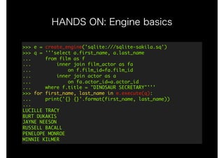 HANDS ON: Engine basics
>>>	e	=	create_engine('sqlite:///sqlite-sakila.sq') 
>>>	q	=	'''select	a.first_name,	a.last_name 
...					from	film	as	f	 
...									inner	join	film_actor	as	fa	 
...													on	f.film_id=fa.film_id	 
...									inner	join	actor	as	a 
...													on	fa.actor_id=a.actor_id	 
...					where	f.title	=	"DINOSAUR	SECRETARY"''' 
>>>	for	first_name,	last_name	in	e.execute(q): 
...					print('{}	{}'.format(first_name,	last_name)) 
... 
LUCILLE	TRACY 
BURT	DUKAKIS 
JAYNE	NEESON 
RUSSELL	BACALL 
PENELOPE	MONROE 
MINNIE	KILMER
 