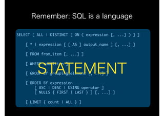 Remember: SQL is a language
SELECT	[	ALL	|	DISTINCT	[	ON	(	expression	[,	...]	)	]	]

				[	*	|	expression	[	[	AS	]	output_name	]	[,	...]	]

				[	FROM	from_item	[,	...]	]

				[	WHERE	condition	]

				[	GROUP	BY	grouping_element	[,	...]	]

				[	ORDER	BY	expression 
								[	ASC	|	DESC	|	USING	operator	] 
								[	NULLS	{	FIRST	|	LAST	}	]	[,	...]	]

				[	LIMIT	{	count	|	ALL	}	]
STATEMENT
 