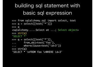 >>>	from	sqlalchemy.sql	import	select,	text

>>>	q	=	select([text('*')])

>>>	q

<sqlalchemy.....Select	at	...;	Select	object>

>>>	str(q)

'SELECT	*'

>>>	q	=	select([text('*')],

...					from_obj=text('foo'),	

...					whereclause=text('id=3'))

>>>	str(q)

'SELECT	*	nFROM	foo	nWHERE	id=3'
building sql statement with
basic sql expression
 