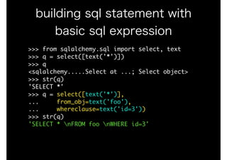 >>>	from	sqlalchemy.sql	import	select,	text

>>>	q	=	select([text('*')])

>>>	q

<sqlalchemy.....Select	at	...;	Select	object>

>>>	str(q)

'SELECT	*'

>>>	q	=	select([text('*')],

...					from_obj=text('foo'),	

...					whereclause=text('id=3'))

>>>	str(q)

'SELECT	*	nFROM	foo	nWHERE	id=3'
building sql statement with
basic sql expression
 