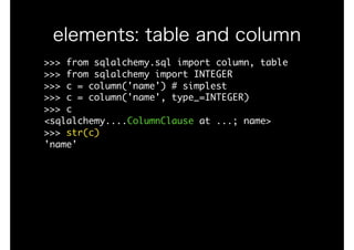 elements: table and column
>>>	from	sqlalchemy.sql	import	column,	table

>>>	from	sqlalchemy	import	INTEGER

>>>	c	=	column('name')	#	simplest

>>>	c	=	column('name',	type_=INTEGER)

>>>	c

<sqlalchemy....ColumnClause	at	...;	name>

>>>	str(c)

'name'

 