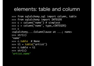 elements: table and column
>>>	from	sqlalchemy.sql	import	column,	table

>>>	from	sqlalchemy	import	INTEGER

>>>	c	=	column('name')	#	simplest

>>>	c	=	column('name',	type_=INTEGER)

>>>	c

<sqlalchemy....ColumnClause	at	...;	name>

>>>	str(c)

'name'

>>>	c.table		#	None

>>>	t1	=	table('artist')

>>>	c.table	=	t1

>>>	str(c)

'artist.name'
 