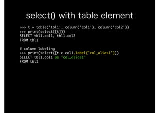 >>>	t	=	table('tbl1',	column('col1'),	column('col2'))

>>>	print(select([t]))

SELECT	tbl1.col1,	tbl1.col2

FROM	tbl1

#	column	labeling

>>>	print(select([t.c.col1.label('col_alias1')])

SELECT	tbl1.col1	as	"col_alias1"

FROM	tbl1

select() with table element
 