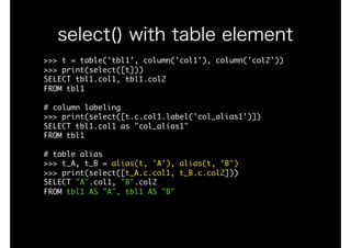 >>>	t	=	table('tbl1',	column('col1'),	column('col2'))

>>>	print(select([t]))

SELECT	tbl1.col1,	tbl1.col2

FROM	tbl1

#	column	labeling

>>>	print(select([t.c.col1.label('col_alias1')])

SELECT	tbl1.col1	as	"col_alias1"

FROM	tbl1

#	table	alias

>>>	t_A,	t_B	=	alias(t,	'A'),	alias(t,	'B')

>>>	print(select([t_A.c.col1,	t_B.c.col2]))

SELECT	"A".col1,	"B".col2

FROM	tbl1	AS	"A",	tbl1	AS	"B"
select() with table element
 