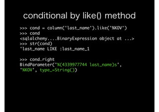 >>>	cond	=	column('last_name').like('%KOV')

>>>	cond

<sqlalchemy....BinaryExpression	object	at	...>

>>>	str(cond)

'last_name	LIKE	:last_name_1

>>>	cond.right

BindParameter('%(4339977744	last_name)s',	
'%KOV',	type_=String())

conditional by like() method
 