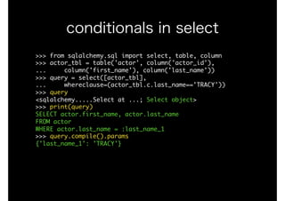 >>>	from	sqlalchemy.sql	import	select,	table,	column

>>>	actor_tbl	=	table('actor',	column('actor_id'), 
...					column('first_name'),	column('last_name'))

>>>	query	=	select([actor_tbl],

...					whereclause=(actor_tbl.c.last_name=='TRACY'))

>>>	query

<sqlalchemy.....Select	at	...;	Select	object>

>>>	print(query)

SELECT	actor.first_name,	actor.last_name	

FROM	actor	

WHERE	actor.last_name	=	:last_name_1

>>>	query.compile().params

{'last_name_1':	'TRACY'}

conditionals in select
 