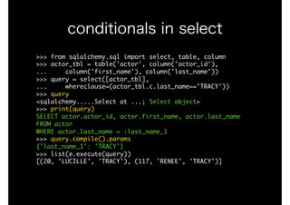 >>>	from	sqlalchemy.sql	import	select,	table,	column

>>>	actor_tbl	=	table('actor',	column('actor_id'), 
...					column('first_name'),	column('last_name'))

>>>	query	=	select([actor_tbl],

...					whereclause=(actor_tbl.c.last_name=='TRACY'))

>>>	query

<sqlalchemy.....Select	at	...;	Select	object>

>>>	print(query)

SELECT	actor.actor_id,	actor.first_name,	actor.last_name	

FROM	actor	

WHERE	actor.last_name	=	:last_name_1

>>>	query.compile().params

{'last_name_1':	'TRACY'}

>>>	list(e.execute(query))

[(20,	'LUCILLE',	'TRACY'),	(117,	'RENEE',	'TRACY')]

conditionals in select
 