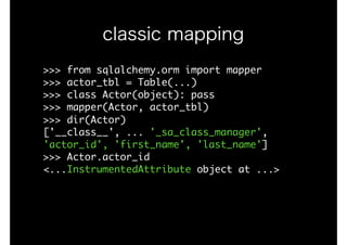 >>>	from	sqlalchemy.orm	import	mapper

>>>	actor_tbl	=	Table(...)

>>>	class	Actor(object):	pass

>>>	mapper(Actor,	actor_tbl)

>>>	dir(Actor)

['__class__',	...	'_sa_class_manager',	
'actor_id',	'first_name',	'last_name']

>>>	Actor.actor_id

<...InstrumentedAttribute	object	at	...>

classic mapping
 