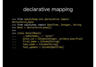 >>>	from	sqlalchemy.ext.declarative	import	
declarative_base

>>>	from	sqlalchmy	import	DateTime,	Integer,	String

>>>	Base	=	declarative_base()

>>>

>>>	class	Actor(Base):

...					__tablename__	=	'actor'

...					actor_id	=	Column(Integer,	primary_key=True)

...					first_name	=	Column(String)

...					last_name	=	Column(String)

...					last_update	=	Column(DateTime)

declarative mapping
 