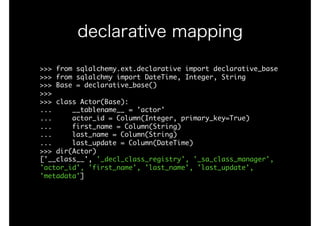 >>>	from	sqlalchemy.ext.declarative	import	declarative_base

>>>	from	sqlalchmy	import	DateTime,	Integer,	String

>>>	Base	=	declarative_base()

>>>

>>>	class	Actor(Base):

...					__tablename__	=	'actor'

...					actor_id	=	Column(Integer,	primary_key=True)

...					first_name	=	Column(String)

...					last_name	=	Column(String)

...					last_update	=	Column(DateTime)

>>>	dir(Actor)

['__class__',	'_decl_class_registry',	'_sa_class_manager',	
'actor_id',	'first_name',	'last_name',	'last_update',	
'metadata']

declarative mapping
 