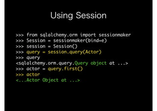 Using Session
>>>	from	sqlalchemy.orm	import	sessionmaker

>>>	Session	=	sessionmaker(bind=e)

>>>	session	=	Session()

>>>	query	=	session.query(Actor)

>>>	query

<sqlalchemy.orm.query.Query	object	at	...>

>>>	actor	=	query.first()

>>>	actor

<...Actor	Object	at	...>

 