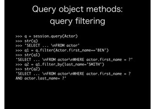 Query object methods:
query ﬁltering
>>>	q	=	session.query(Actor)

>>>	str(q)

>>>	'SELECT	...	nFROM	actor'

>>>	q1	=	q.filter(Actor.first_name=='BEN')

>>>	str(q1)

'SELECT	...	nFROM	actornWHERE	actor.first_name	=	?'

>>>	q2	=	q1.filter_by(last_name='SMITH')

>>>	str(q2)

'SELECT	...	nFROM	actornWHERE	actor.first_name	=	?	
AND	actor.last_name=	?'

 