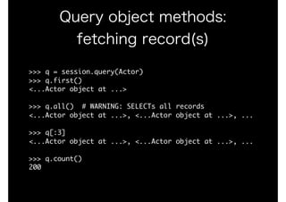 Query object methods:
fetching record(s)
>>>	q	=	session.query(Actor)

>>>	q.first()

<...Actor	object	at	...>

>>>	q.all()		#	WARNING:	SELECTs	all	records

<...Actor	object	at	...>,	<...Actor	object	at	...>,	...

>>>	q[:3]

<...Actor	object	at	...>,	<...Actor	object	at	...>,	...

>>>	q.count()

200
 