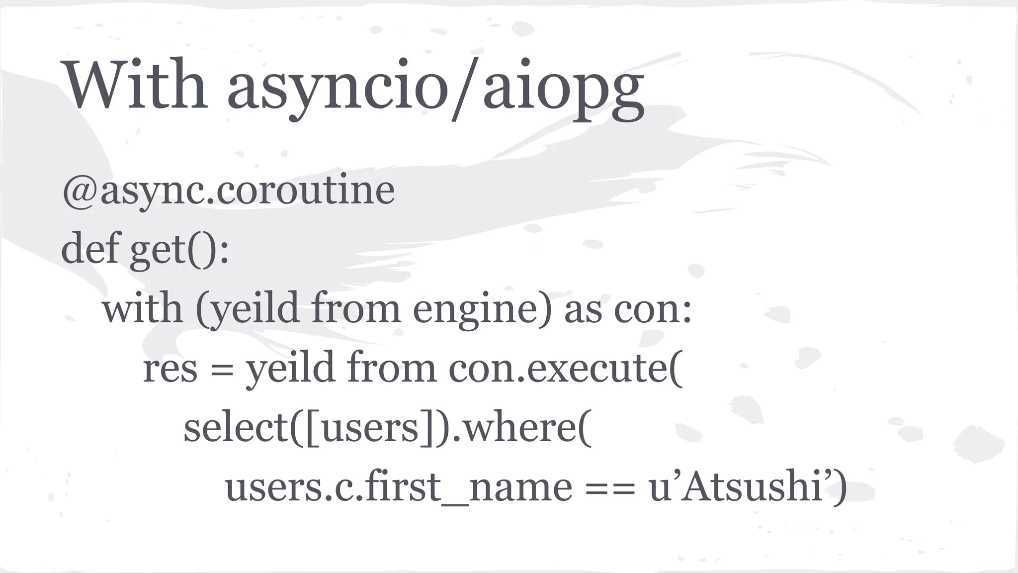 With asyncio/aiopg
@async.coroutine
def get():
with (yeild from engine) as con:
res = yeild from con.execute(
select([users]).where(
users.c.first_name == u’Atsushi’)
 