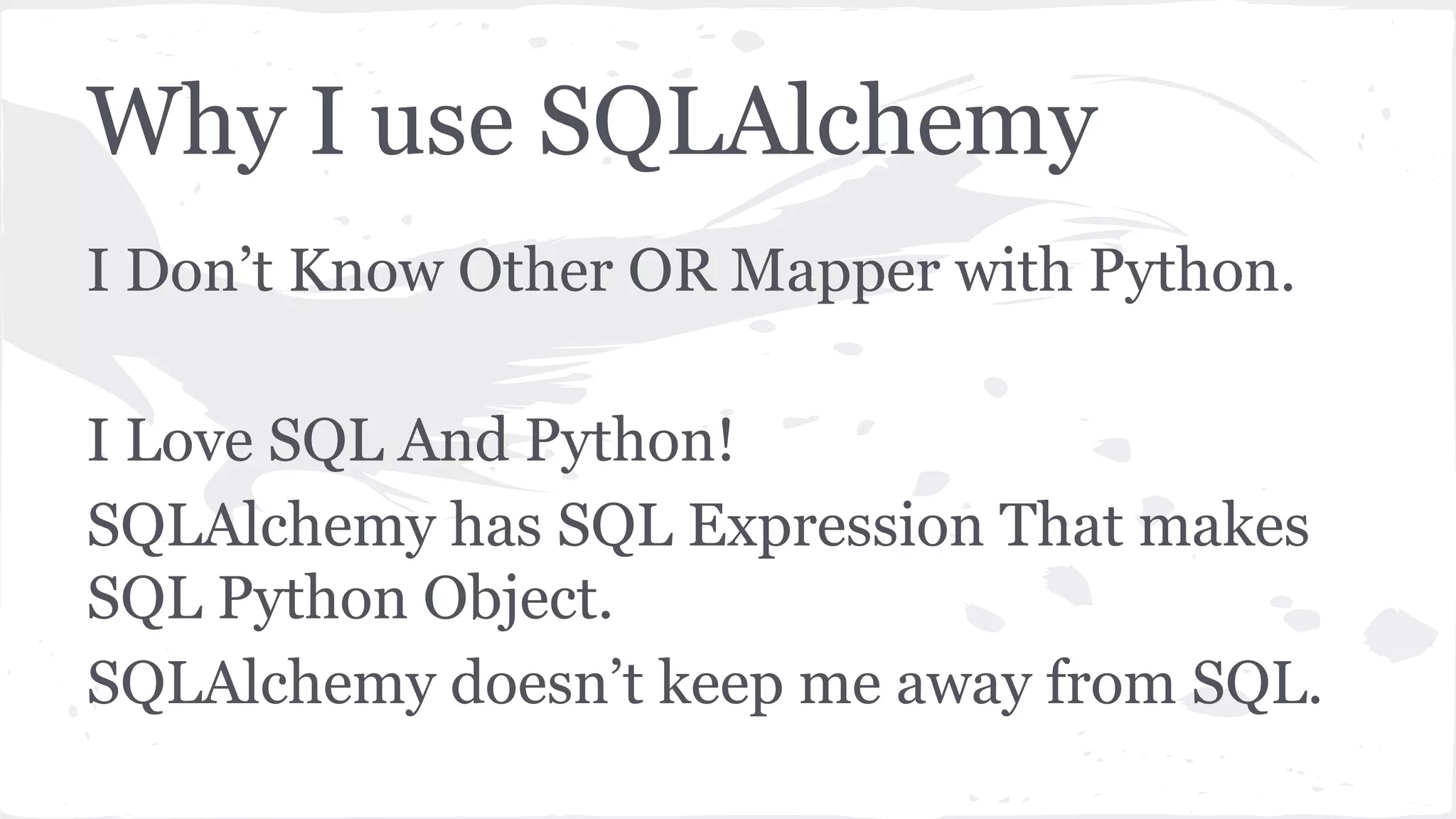 Why I use SQLAlchemy
I Don’t Know Other OR Mapper with Python.
I Love SQL And Python!
SQLAlchemy has SQL Expression That makes
SQL Python Object.
SQLAlchemy doesn’t keep me away from SQL.
 