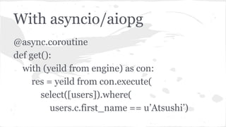 With asyncio/aiopg
@async.coroutine
def get():
with (yeild from engine) as con:
res = yeild from con.execute(
select([users]).where(
users.c.first_name == u’Atsushi’)
 