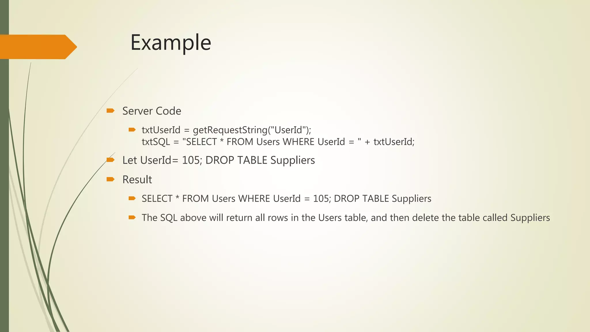 Example
 Server Code
 txtUserId = getRequestString("UserId");
txtSQL = "SELECT * FROM Users WHERE UserId = " + txtUserId;
 Let UserId= 105; DROP TABLE Suppliers
 Result
 SELECT * FROM Users WHERE UserId = 105; DROP TABLE Suppliers
 The SQL above will return all rows in the Users table, and then delete the table called Suppliers
 