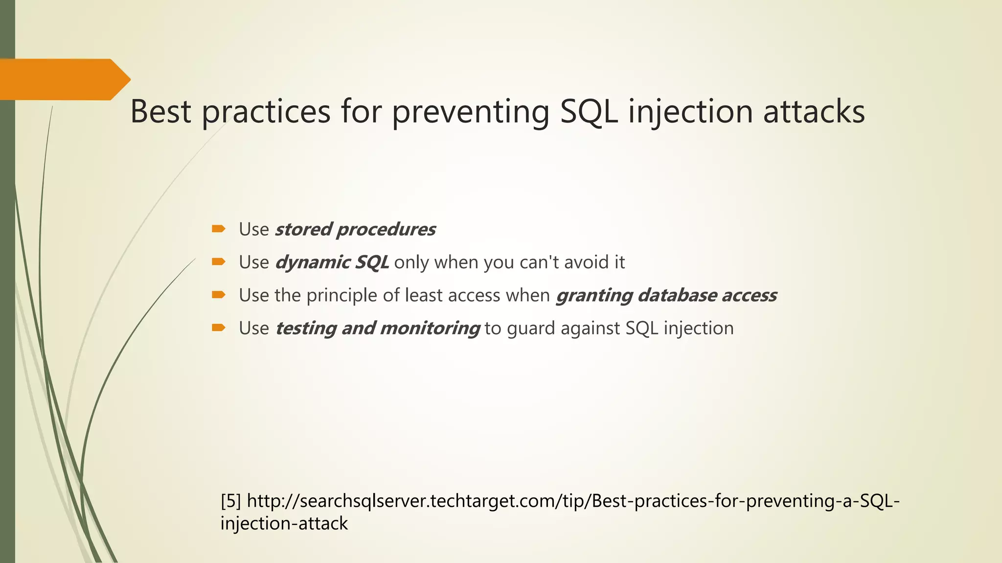 Best practices for preventing SQL injection attacks
 Use stored procedures
 Use dynamic SQL only when you can't avoid it
 Use the principle of least access when granting database access
 Use testing and monitoring to guard against SQL injection
[5] http://searchsqlserver.techtarget.com/tip/Best-practices-for-preventing-a-SQL-
injection-attack
 