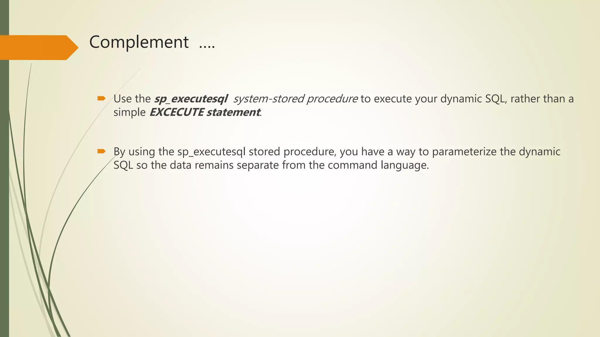 Complement ….
 Use the sp_executesql system-stored procedure to execute your dynamic SQL, rather than a
simple EXCECUTE statement.
 By using the sp_executesql stored procedure, you have a way to parameterize the dynamic
SQL so the data remains separate from the command language.
 