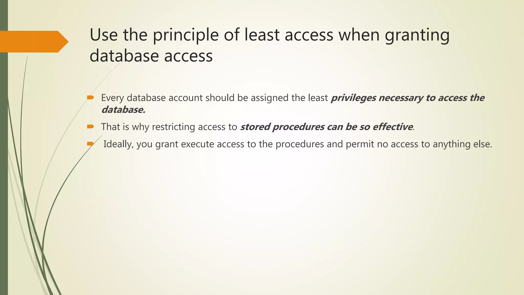 Use the principle of least access when granting
database access
 Every database account should be assigned the least privileges necessary to access the
database.
 That is why restricting access to stored procedures can be so effective.
 Ideally, you grant execute access to the procedures and permit no access to anything else.
 