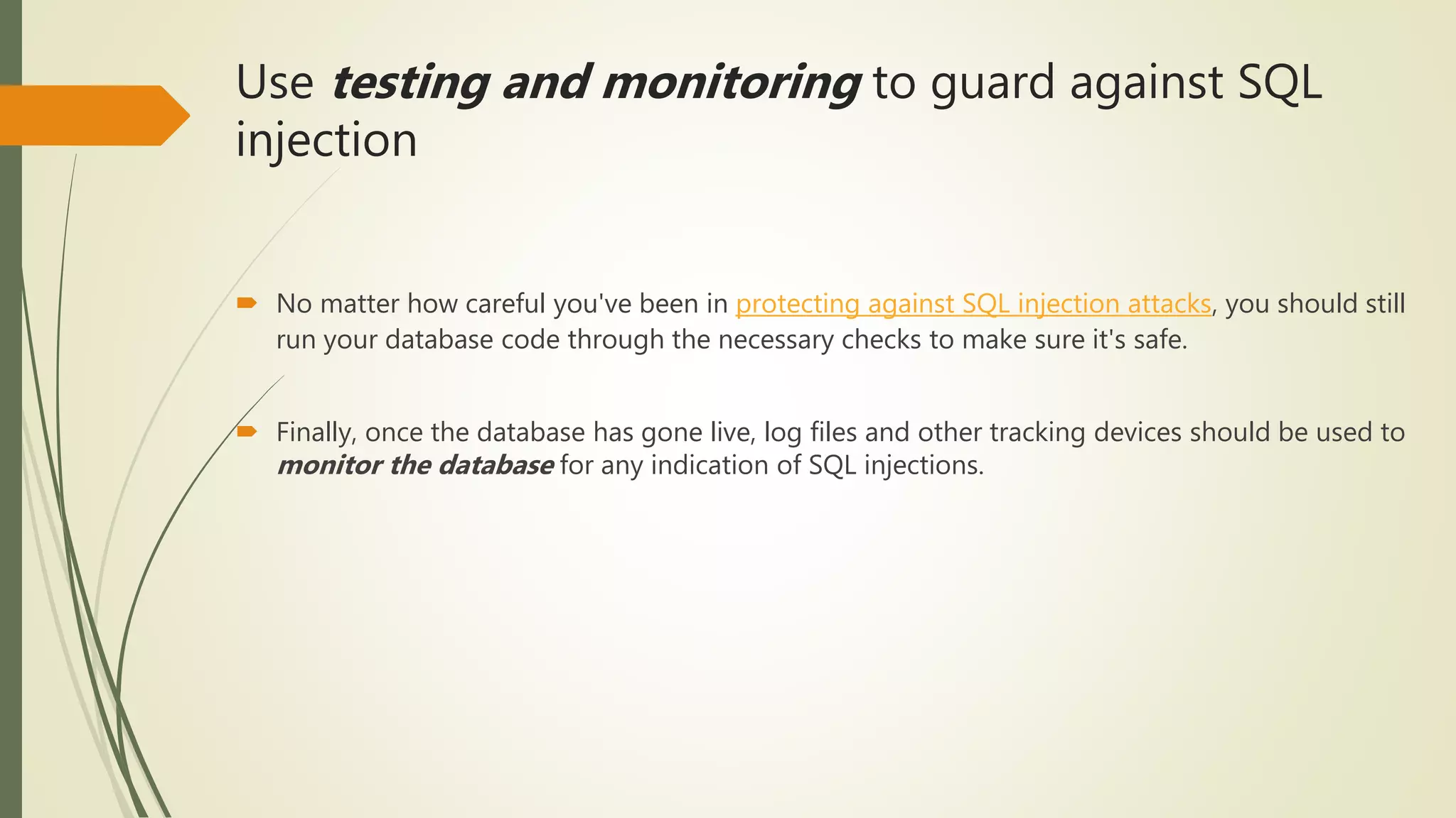 Use testing and monitoring to guard against SQL
injection
 No matter how careful you've been in protecting against SQL injection attacks, you should still
run your database code through the necessary checks to make sure it's safe.
 Finally, once the database has gone live, log files and other tracking devices should be used to
monitor the database for any indication of SQL injections.
 