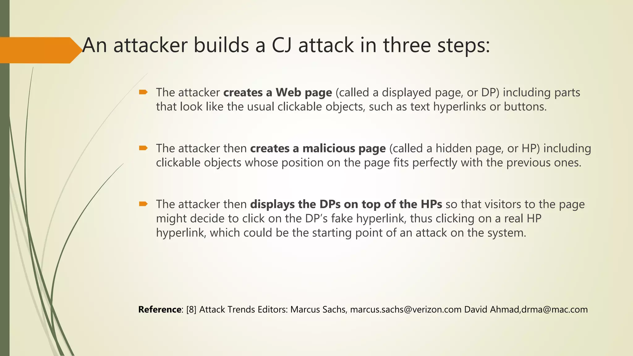 An attacker builds a CJ attack in three steps:
 The attacker creates a Web page (called a displayed page, or DP) including parts
that look like the usual clickable objects, such as text hyperlinks or buttons.
 The attacker then creates a malicious page (called a hidden page, or HP) including
clickable objects whose position on the page fits perfectly with the previous ones.
 The attacker then displays the DPs on top of the HPs so that visitors to the page
might decide to click on the DP’s fake hyperlink, thus clicking on a real HP
hyperlink, which could be the starting point of an attack on the system.
Reference: [8] Attack Trends Editors: Marcus Sachs, marcus.sachs@verizon.com David Ahmad,drma@mac.com
 