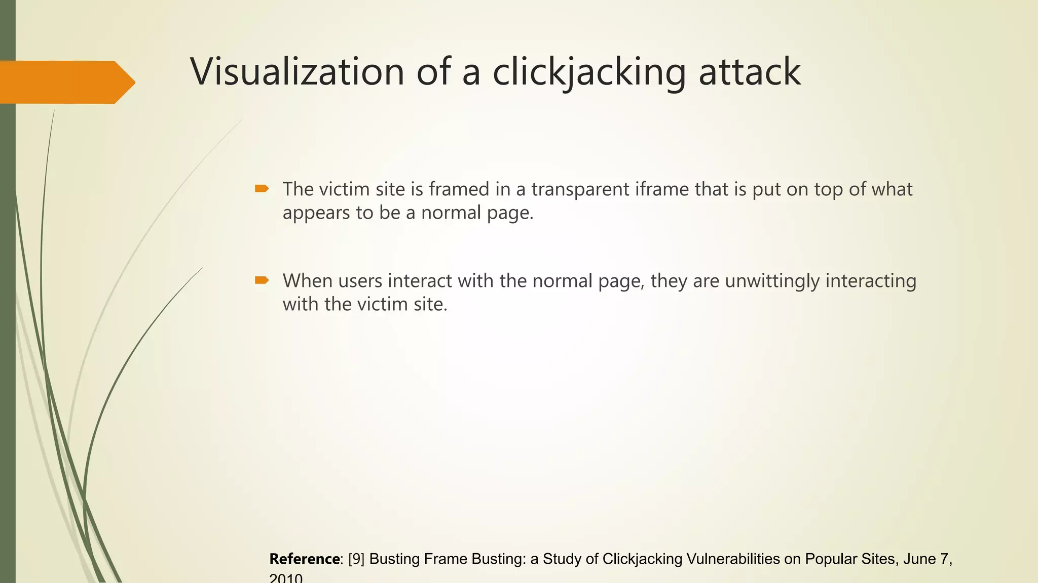 Visualization of a clickjacking attack
 The victim site is framed in a transparent iframe that is put on top of what
appears to be a normal page.
 When users interact with the normal page, they are unwittingly interacting
with the victim site.
Reference: [9] Busting Frame Busting: a Study of Clickjacking Vulnerabilities on Popular Sites, June 7,
 