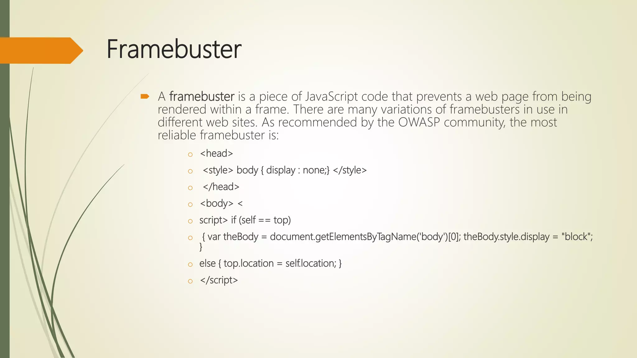 Framebuster
 A framebuster is a piece of JavaScript code that prevents a web page from being
rendered within a frame. There are many variations of framebusters in use in
different web sites. As recommended by the OWASP community, the most
reliable framebuster is:
o <head>
o <style> body { display : none;} </style>
o </head>
o <body> <
o script> if (self == top)
o { var theBody = document.getElementsByTagName('body')[0]; theBody.style.display = "block";
}
o else { top.location = self.location; }
o </script>
 