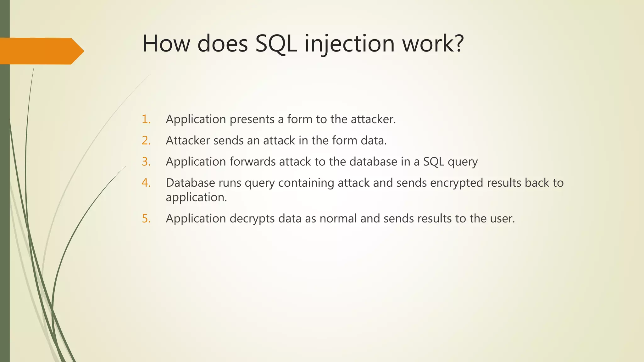How does SQL injection work?
1. Application presents a form to the attacker.
2. Attacker sends an attack in the form data.
3. Application forwards attack to the database in a SQL query
4. Database runs query containing attack and sends encrypted results back to
application.
5. Application decrypts data as normal and sends results to the user.
 