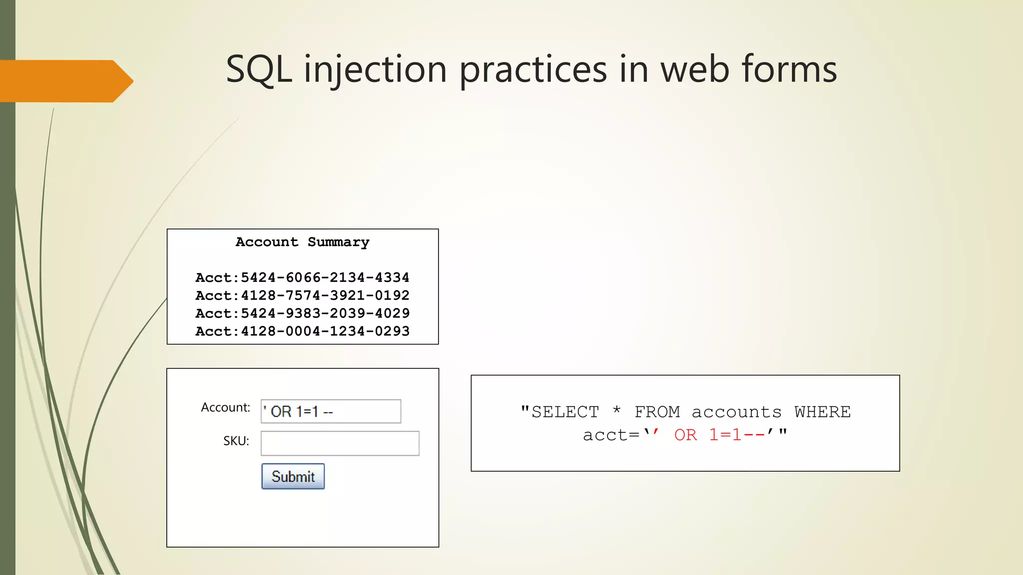 SQL injection practices in web forms
Account:
SKU:
Account Summary
Acct:5424-6066-2134-4334
Acct:4128-7574-3921-0192
Acct:5424-9383-2039-4029
Acct:4128-0004-1234-0293
"SELECT * FROM accounts WHERE
acct=‘’ OR 1=1--’"
 