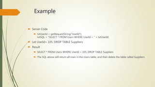 Example
 Server Code
 txtUserId = getRequestString("UserId");
txtSQL = "SELECT * FROM Users WHERE UserId = " + txtUserId;
 Let UserId= 105; DROP TABLE Suppliers
 Result
 SELECT * FROM Users WHERE UserId = 105; DROP TABLE Suppliers
 The SQL above will return all rows in the Users table, and then delete the table called Suppliers
 