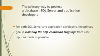 The primary way to protect
a database , SQL Server and application
developers
For both SQL Server and application developers, the primary
goal is isolating the SQL command language from user
input as much as possible.
 